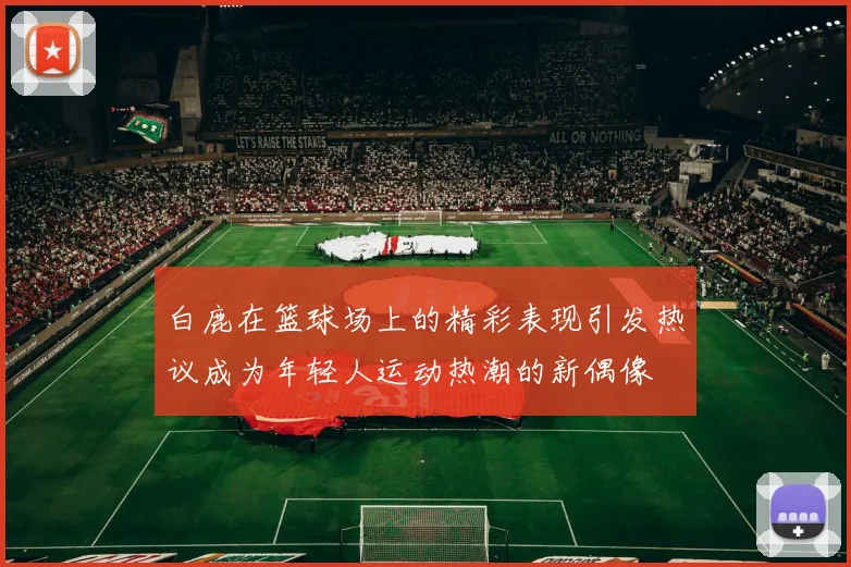 白鹿在篮球场上的精彩表现引发热议成为年轻人运动热潮的新偶像