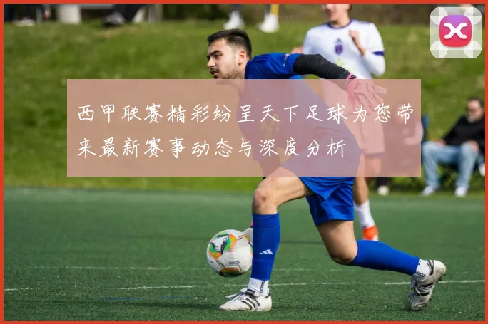 西甲联赛精彩纷呈天下足球为您带来最新赛事动态与深度分析