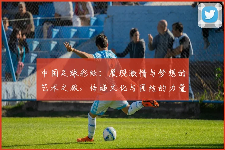 中国足球彩绘：展现激情与梦想的艺术之旅，传递文化与团结的力量
