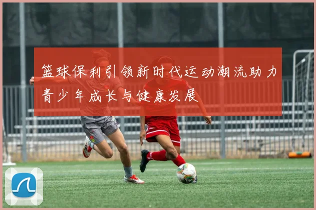 篮球保利引领新时代运动潮流助力青少年成长与健康发展