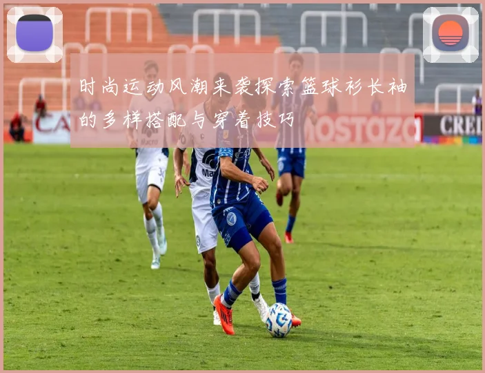 时尚运动风潮来袭探索篮球衫长袖的多样搭配与穿着技巧