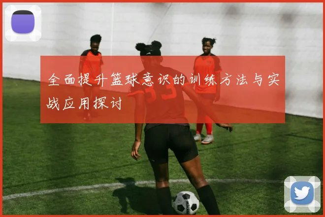 全面提升篮球意识的训练方法与实战应用探讨