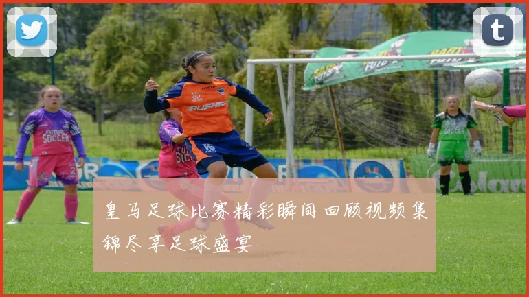 皇马足球比赛精彩瞬间回顾视频集锦尽享足球盛宴
